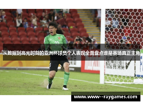 从数据到高光时刻的亚洲杯球员个人表现全面盘点谁是赛场真正主角