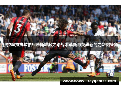 伊拉奥拉执教伯恩茅斯崛起之路战术革新与英超新势力崭露头角 伊拉奥拉执教伯恩茅斯崛起之路战术革新与英超新势力崭露头角