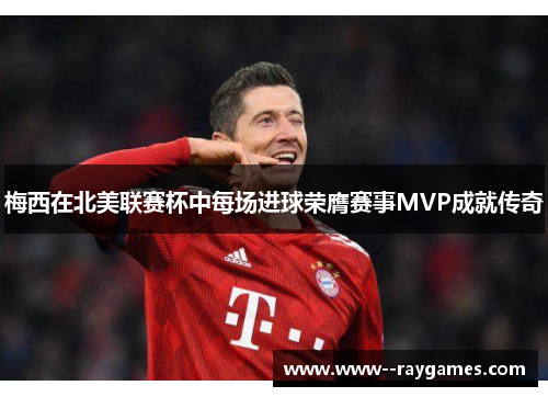 梅西在北美联赛杯中每场进球荣膺赛事MVP成就传奇 梅西在北美联赛杯中每场进球荣膺赛事MVP成就传奇