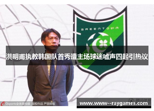 洪明甫执教韩国队首秀遭主场球迷嘘声四起引热议